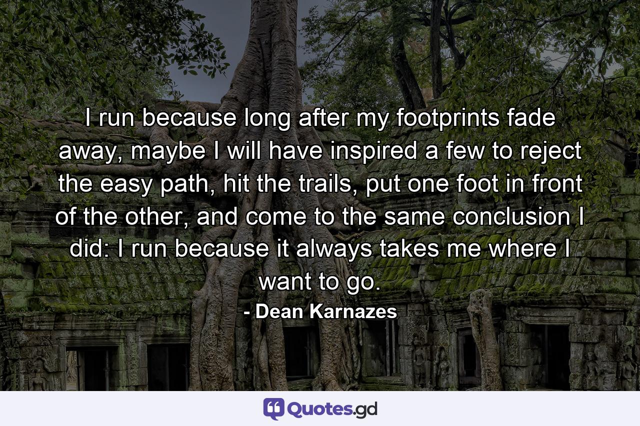 I run because long after my footprints fade away, maybe I will have inspired a few to reject the easy path, hit the trails, put one foot in front of the other, and come to the same conclusion I did: I run because it always takes me where I want to go. - Quote by Dean Karnazes