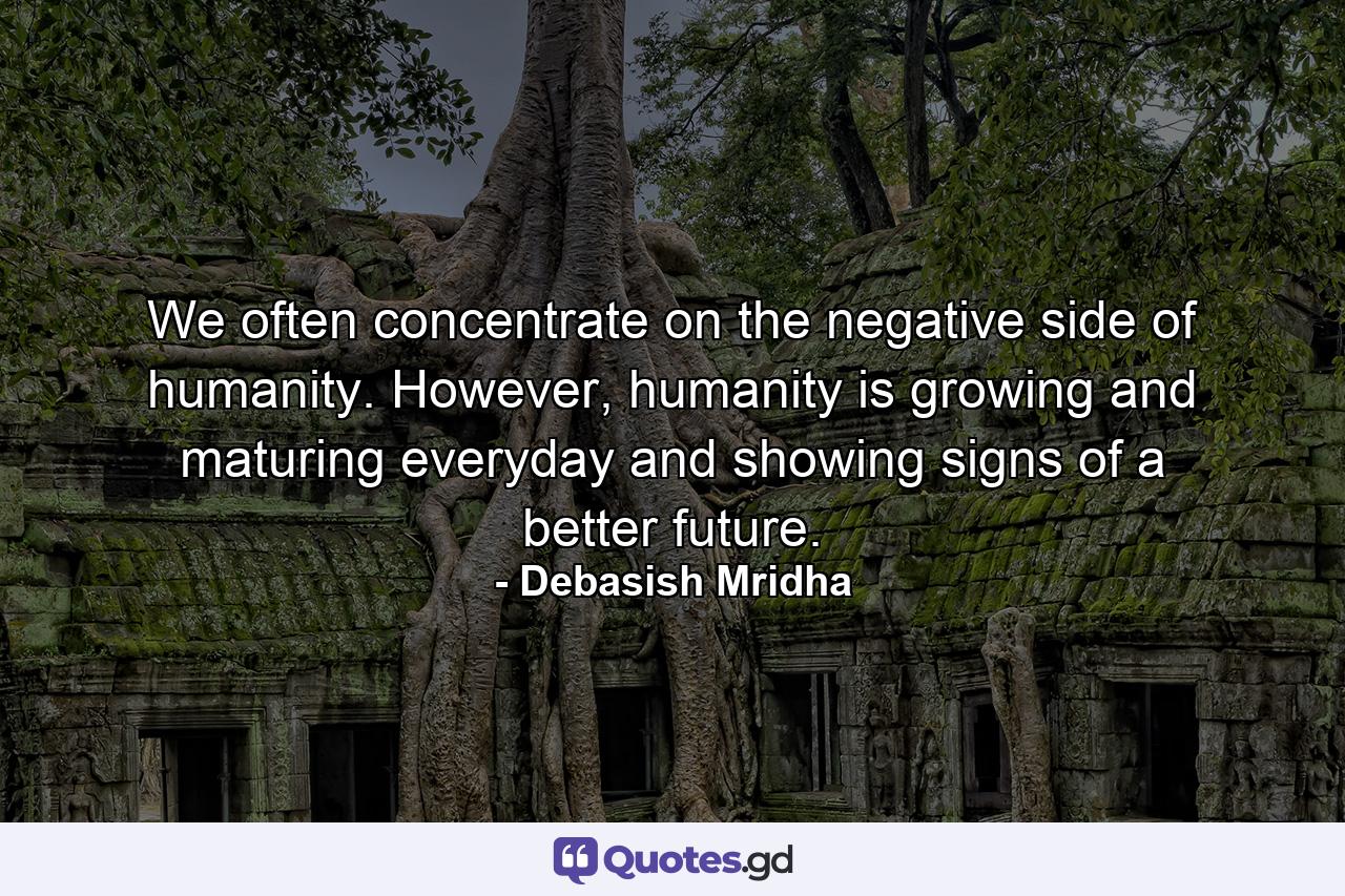 We often concentrate on the negative side of humanity. However, humanity is growing and maturing everyday and showing signs of a better future. - Quote by Debasish Mridha