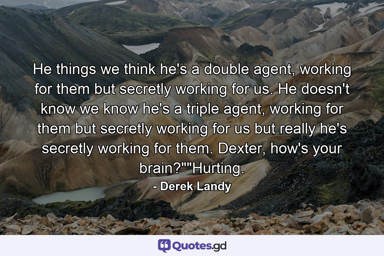 He things we think he's a double agent, working for them but secretly working for us. He doesn't know we know he's a triple agent, working for them but secretly working for us but really he's secretly working for them. Dexter, how's your brain?