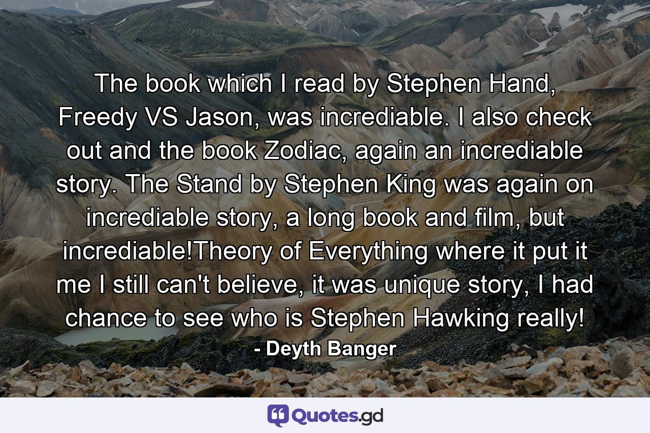 The book which I read by Stephen Hand, Freedy VS Jason, was incrediable. I also check out and the book Zodiac, again an incrediable story. The Stand by Stephen King was again on incrediable story, a long book and film, but incrediable!Theory of Everything where it put it me I still can't believe, it was unique story, I had chance to see who is Stephen Hawking really! - Quote by Deyth Banger