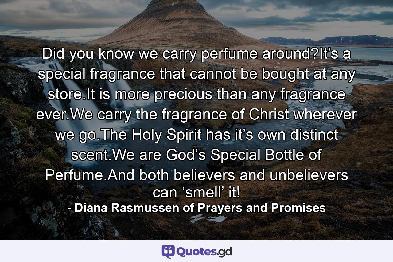 Did you know we carry perfume around?It’s a special fragrance that cannot be bought at any store.It is more precious than any fragrance ever.We carry the fragrance of Christ wherever we go.The Holy Spirit has it’s own distinct scent.We are God’s Special Bottle of Perfume.And both believers and unbelievers can ‘smell’ it! - Quote by Diana Rasmussen of Prayers and Promises