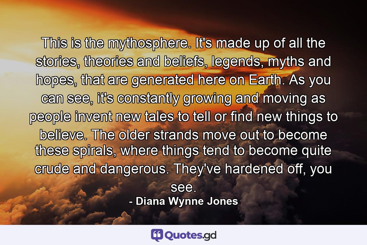 This is the mythosphere. It's made up of all the stories, theories and beliefs, legends, myths and hopes, that are generated here on Earth. As you can see, it's constantly growing and moving as people invent new tales to tell or find new things to believe. The older strands move out to become these spirals, where things tend to become quite crude and dangerous. They've hardened off, you see. - Quote by Diana Wynne Jones