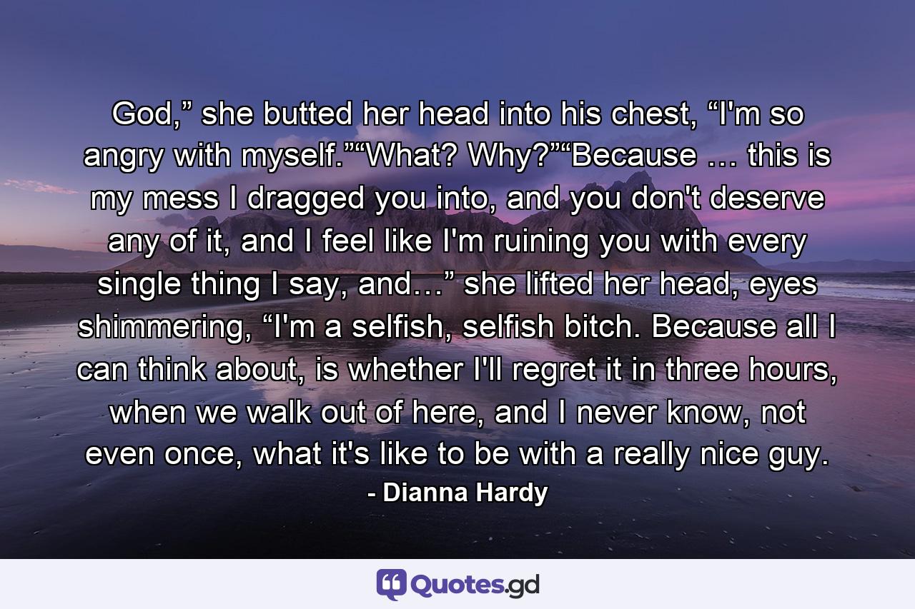 God,” she butted her head into his chest, “I'm so angry with myself.”“What? Why?”“Because … this is my mess I dragged you into, and you don't deserve any of it, and I feel like I'm ruining you with every single thing I say, and…” she lifted her head, eyes shimmering, “I'm a selfish, selfish bitch. Because all I can think about, is whether I'll regret it in three hours, when we walk out of here, and I never know, not even once, what it's like to be with a really nice guy. - Quote by Dianna Hardy