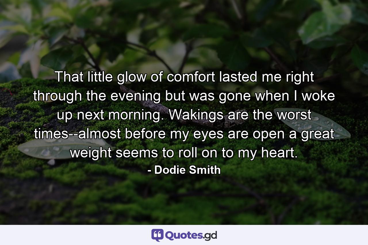 That little glow of comfort lasted me right through the evening but was gone when I woke up next morning. Wakings are the worst times--almost before my eyes are open a great weight seems to roll on to my heart. - Quote by Dodie Smith