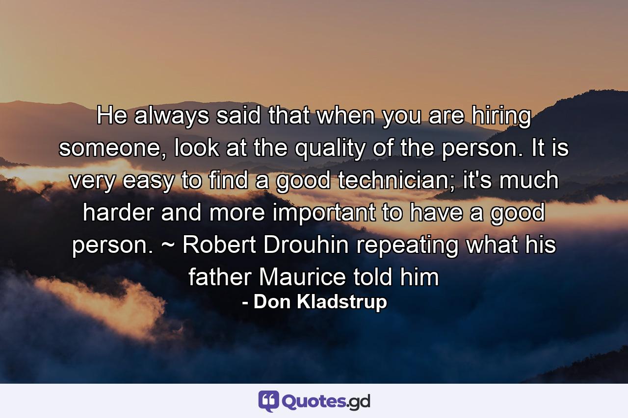 He always said that when you are hiring someone, look at the quality of the person. It is very easy to find a good technician; it's much harder and more important to have a good person. ~ Robert Drouhin repeating what his father Maurice told him - Quote by Don Kladstrup