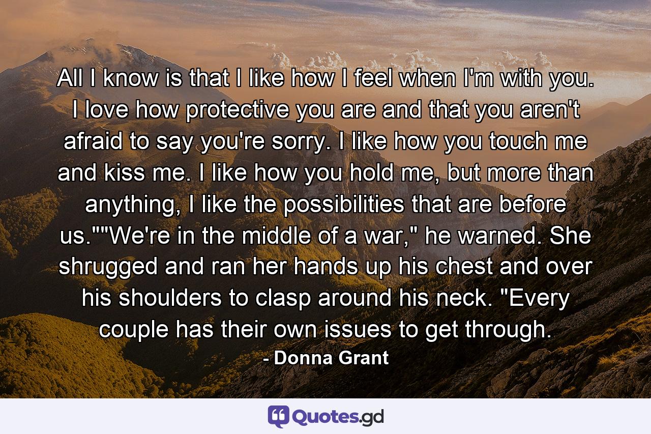 All I know is that I like how I feel when I'm with you. I love how protective you are and that you aren't afraid to say you're sorry. I like how you touch me and kiss me. I like how you hold me, but more than anything, I like the possibilities that are before us.