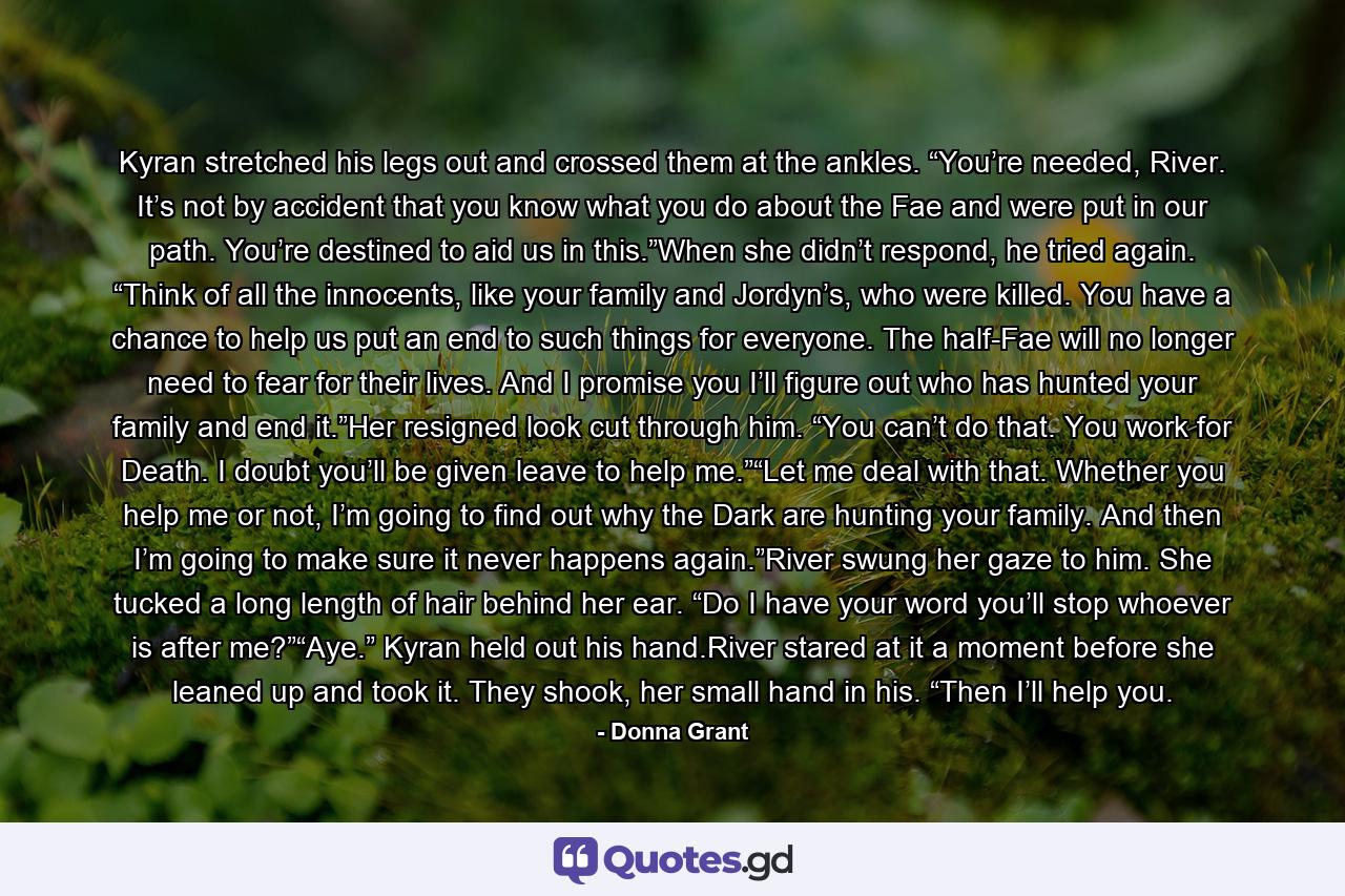 Kyran stretched his legs out and crossed them at the ankles. “You’re needed, River. It’s not by accident that you know what you do about the Fae and were put in our path. You’re destined to aid us in this.”When she didn’t respond, he tried again. “Think of all the innocents, like your family and Jordyn’s, who were killed. You have a chance to help us put an end to such things for everyone. The half-Fae will no longer need to fear for their lives. And I promise you I’ll figure out who has hunted your family and end it.”Her resigned look cut through him. “You can’t do that. You work for Death. I doubt you’ll be given leave to help me.”“Let me deal with that. Whether you help me or not, I’m going to find out why the Dark are hunting your family. And then I’m going to make sure it never happens again.”River swung her gaze to him. She tucked a long length of hair behind her ear. “Do I have your word you’ll stop whoever is after me?”“Aye.” Kyran held out his hand.River stared at it a moment before she leaned up and took it. They shook, her small hand in his. “Then I’ll help you. - Quote by Donna Grant