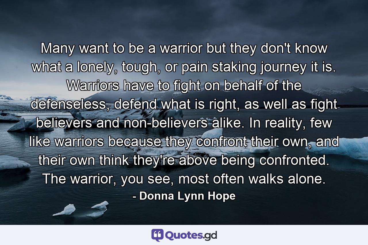 Many want to be a warrior but they don't know what a lonely, tough, or pain staking journey it is. Warriors have to fight on behalf of the defenseless, defend what is right, as well as fight believers and non-believers alike. In reality, few like warriors because they confront their own, and their own think they're above being confronted. The warrior, you see, most often walks alone. - Quote by Donna Lynn Hope