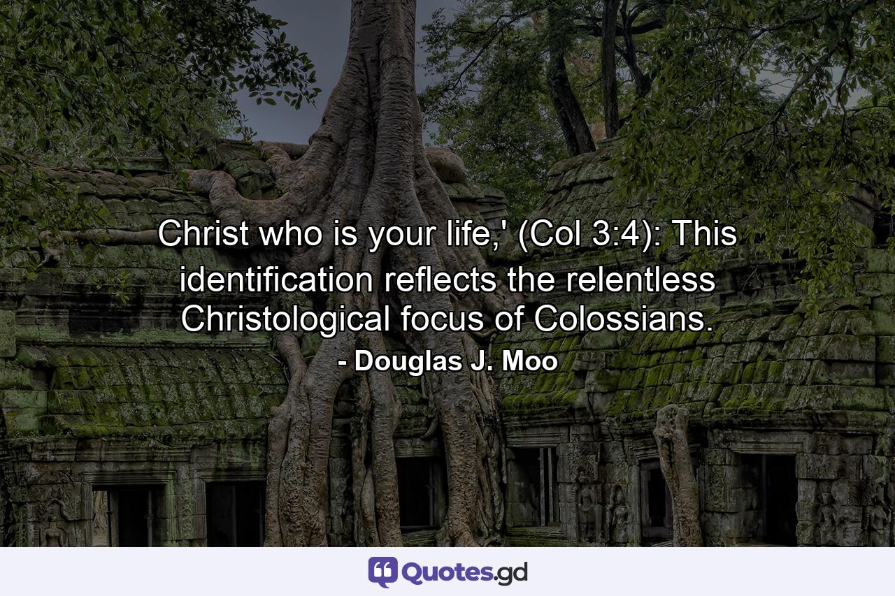 Christ who is your life,' (Col 3:4): This identification reflects the relentless Christological focus of Colossians. - Quote by Douglas J. Moo