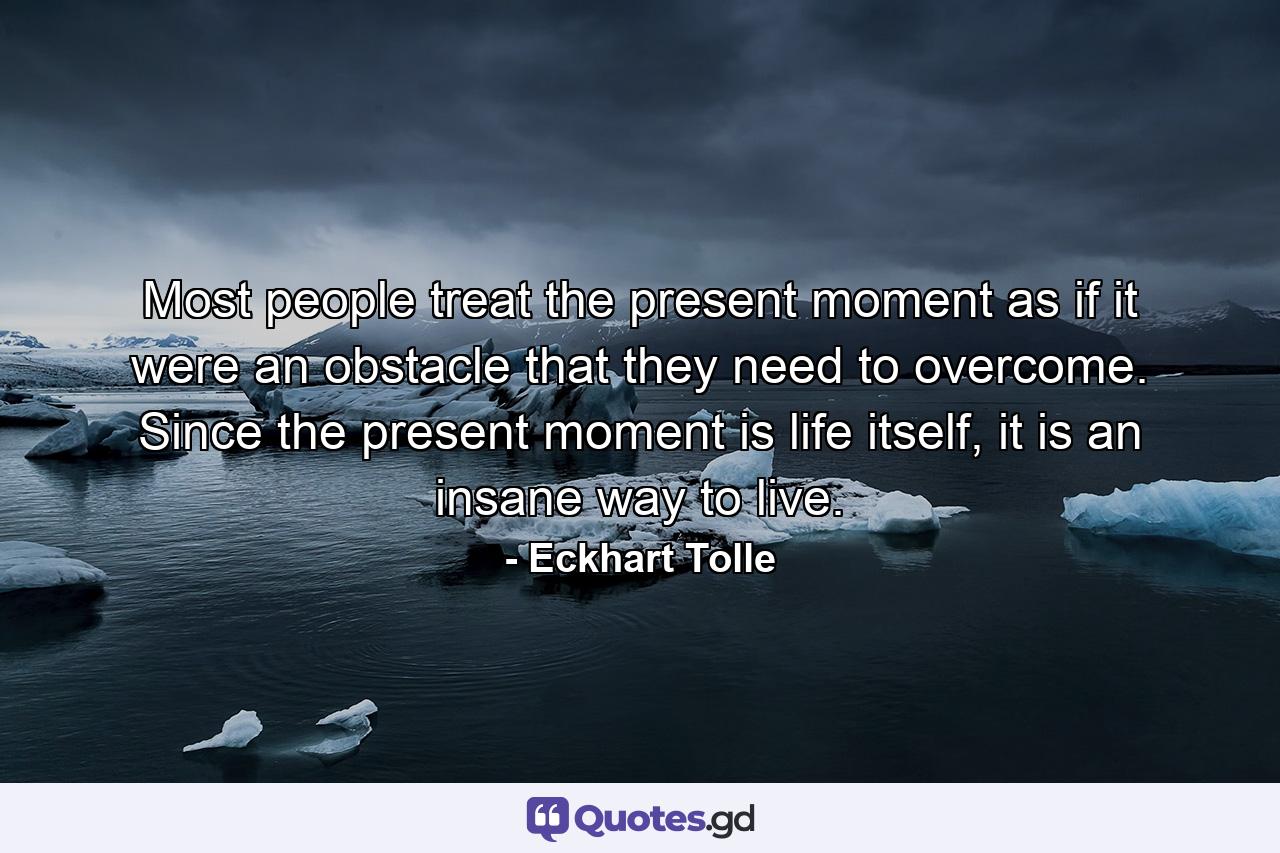 Most people treat the present moment as if it were an obstacle that they need to overcome. Since the present moment is life itself, it is an insane way to live. - Quote by Eckhart Tolle