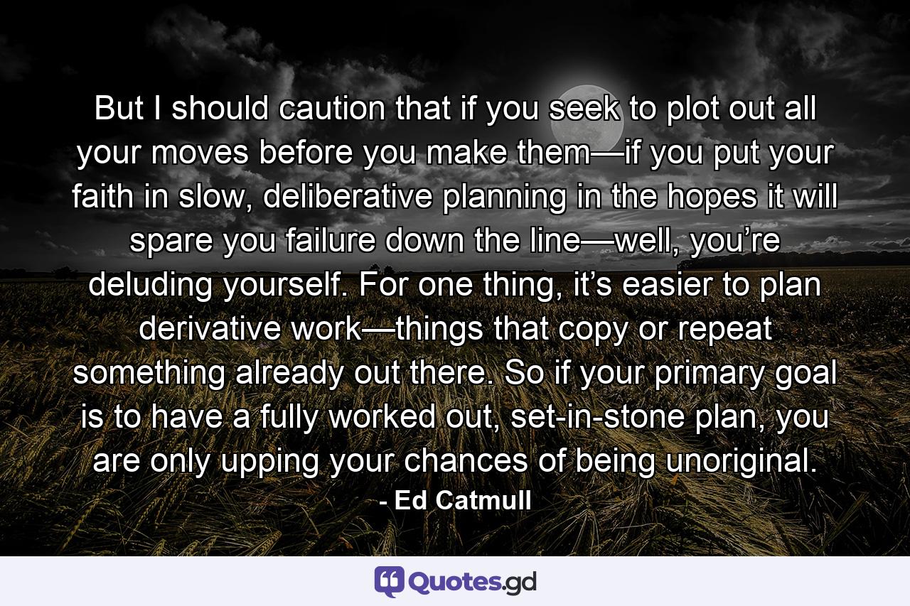 But I should caution that if you seek to plot out all your moves before you make them—if you put your faith in slow, deliberative planning in the hopes it will spare you failure down the line—well, you’re deluding yourself. For one thing, it’s easier to plan derivative work—things that copy or repeat something already out there. So if your primary goal is to have a fully worked out, set-in-stone plan, you are only upping your chances of being unoriginal. - Quote by Ed Catmull