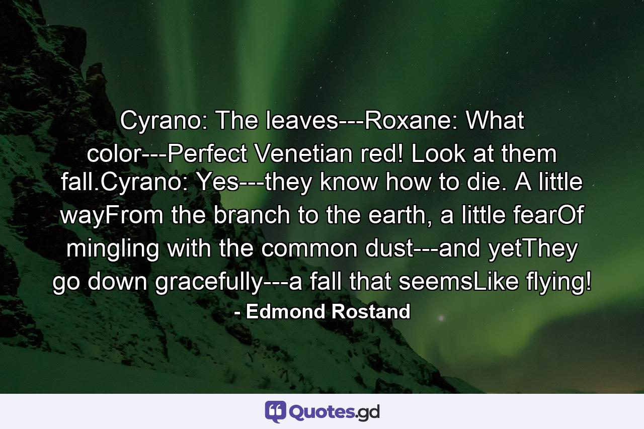 Cyrano: The leaves---Roxane: What color---Perfect Venetian red! Look at them fall.Cyrano: Yes---they know how to die. A little wayFrom the branch to the earth, a little fearOf mingling with the common dust---and yetThey go down gracefully---a fall that seemsLike flying! - Quote by Edmond Rostand