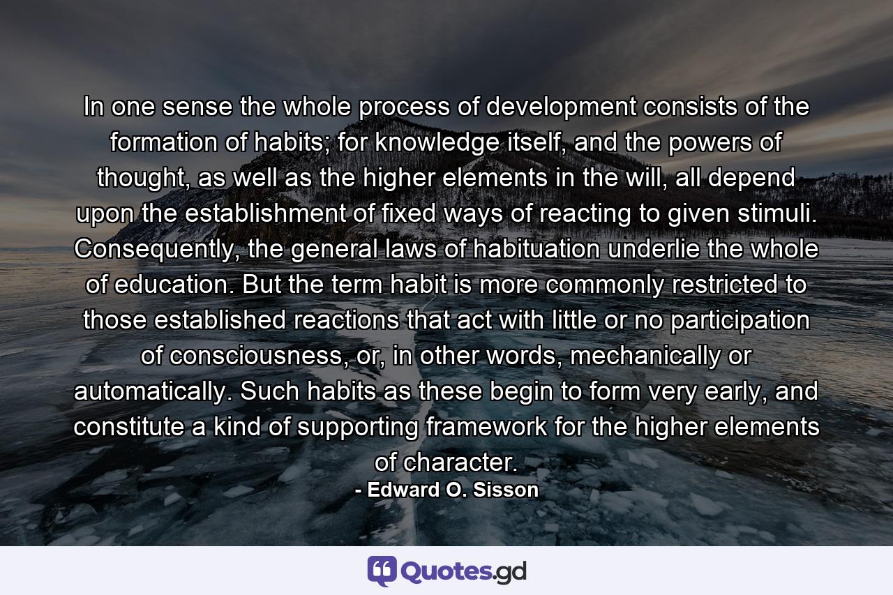 In one sense the whole process of development consists of the formation of habits; for knowledge itself, and the powers of thought, as well as the higher elements in the will, all depend upon the establishment of fixed ways of reacting to given stimuli. Consequently, the general laws of habituation underlie the whole of education. But the term habit is more commonly restricted to those established reactions that act with little or no participation of consciousness, or, in other words, mechanically or automatically. Such habits as these begin to form very early, and constitute a kind of supporting framework for the higher elements of character. - Quote by Edward O. Sisson