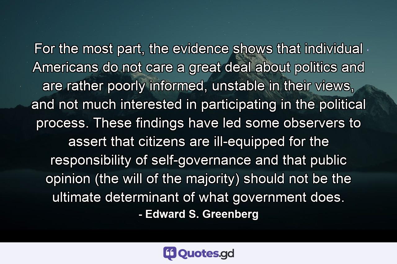 For the most part, the evidence shows that individual Americans do not care a great deal about politics and are rather poorly informed, unstable in their views, and not much interested in participating in the political process. These findings have led some observers to assert that citizens are ill-equipped for the responsibility of self-governance and that public opinion (the will of the majority) should not be the ultimate determinant of what government does. - Quote by Edward S. Greenberg