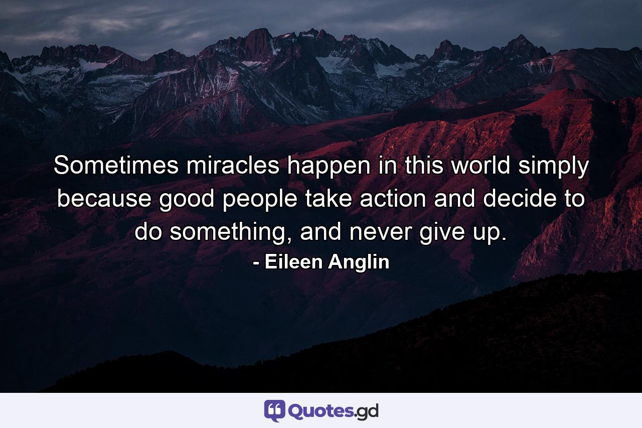 Sometimes miracles happen in this world simply because good people take action and decide to do something, and never give up. - Quote by Eileen Anglin