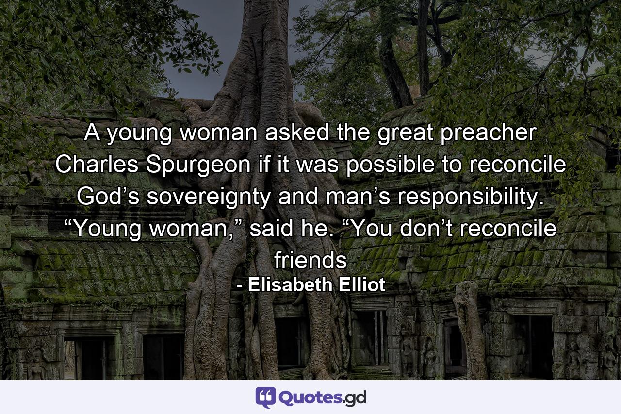 A young woman asked the great preacher Charles Spurgeon if it was possible to reconcile God’s sovereignty and man’s responsibility. “Young woman,” said he. “You don’t reconcile friends - Quote by Elisabeth Elliot