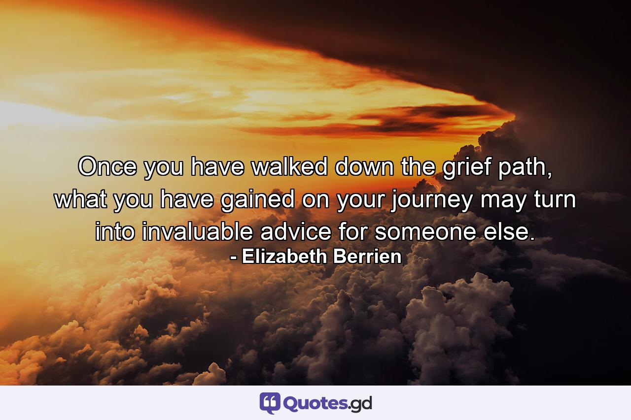 Once you have walked down the grief path, what you have gained on your journey may turn into invaluable advice for someone else. - Quote by Elizabeth Berrien