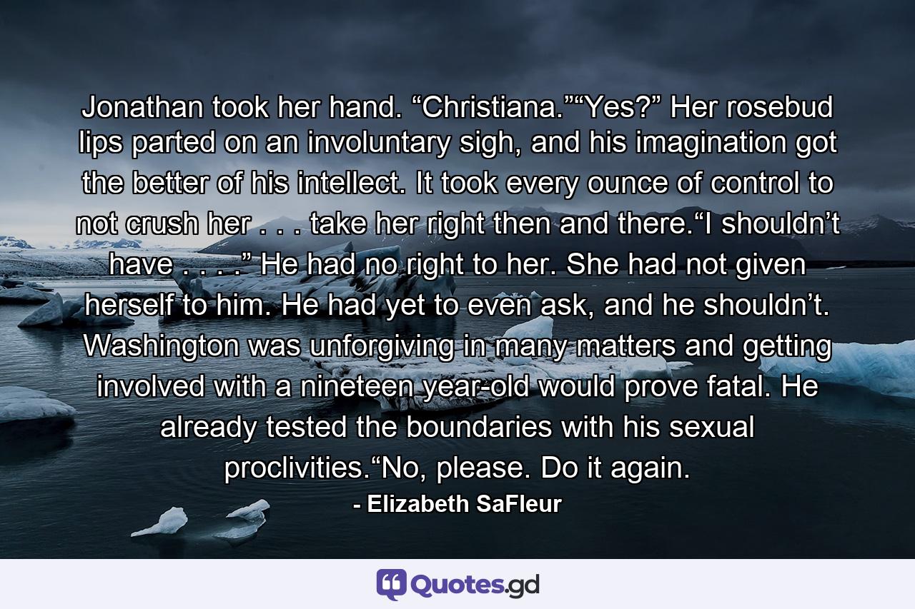 Jonathan took her hand. “Christiana.”“Yes?” Her rosebud lips parted on an involuntary sigh, and his imagination got the better of his intellect. It took every ounce of control to not crush her . . . take her right then and there.“I shouldn’t have . . . .” He had no right to her. She had not given herself to him. He had yet to even ask, and he shouldn’t. Washington was unforgiving in many matters and getting involved with a nineteen year-old would prove fatal. He already tested the boundaries with his sexual proclivities.“No, please. Do it again. - Quote by Elizabeth SaFleur