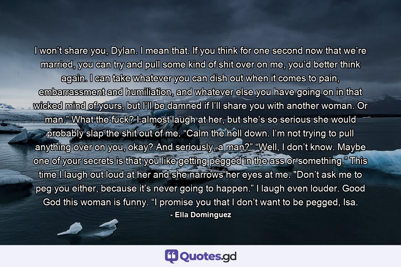 I won’t share you, Dylan. I mean that. If you think for one second now that we’re married, you can try and pull some kind of shit over on me, you’d better think again. I can take whatever you can dish out when it comes to pain, embarrassment and humiliation, and whatever else you have going on in that wicked mind of yours, but I’ll be damned if I’ll share you with another woman. Or man.” What the fuck? I almost laugh at her, but she’s so serious she would probably slap the shit out of me. “Calm the hell down. I’m not trying to pull anything over on you, okay? And seriously, a man?” “Well, I don’t know. Maybe one of your secrets is that you like getting pegged in the ass or something.” This time I laugh out loud at her and she narrows her eyes at me. 