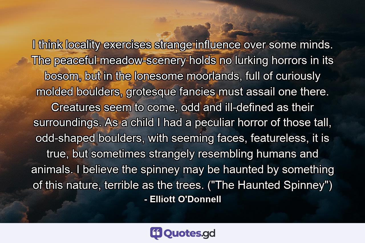 I think locality exercises strange influence over some minds. The peaceful meadow-scenery holds no lurking horrors in its bosom, but in the lonesome moorlands, full of curiously molded boulders, grotesque fancies must assail one there. Creatures seem to come, odd and ill-defined as their surroundings. As a child I had a peculiar horror of those tall, odd-shaped boulders, with seeming faces, featureless, it is true, but sometimes strangely resembling humans and animals. I believe the spinney may be haunted by something of this nature, terrible as the trees. (