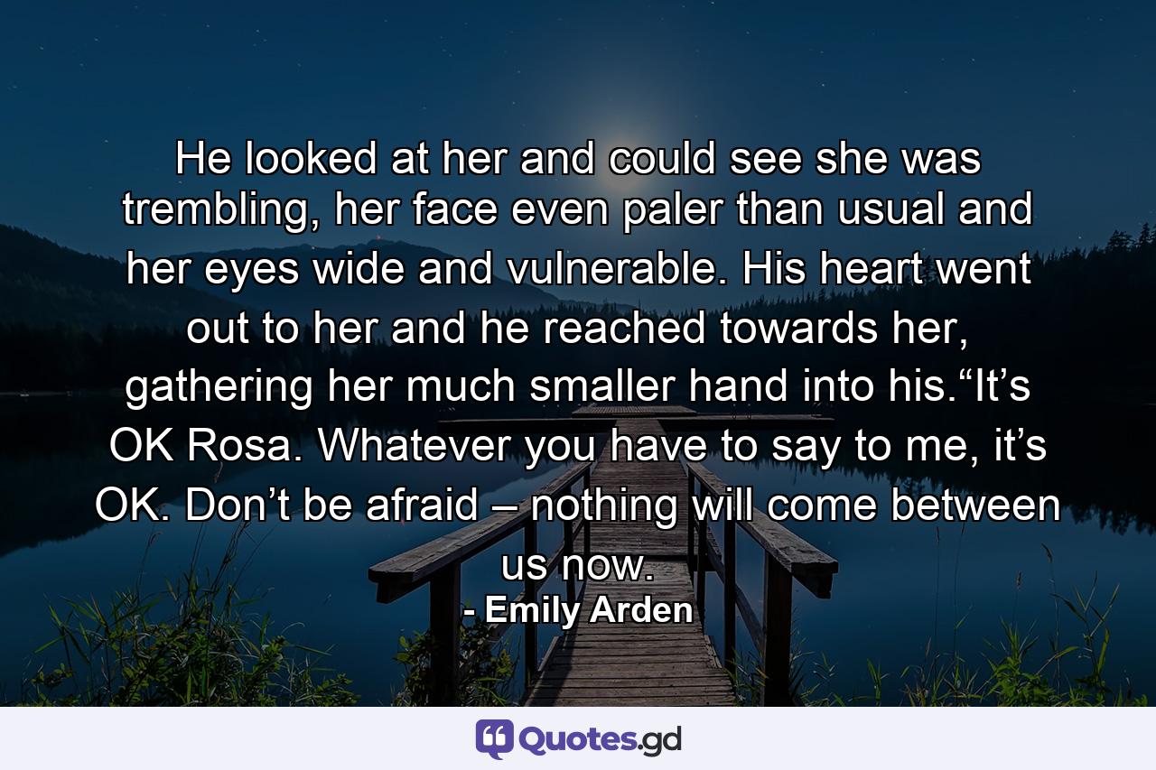 He looked at her and could see she was trembling, her face even paler than usual and her eyes wide and vulnerable. His heart went out to her and he reached towards her, gathering her much smaller hand into his.“It’s OK Rosa. Whatever you have to say to me, it’s OK. Don’t be afraid – nothing will come between us now. - Quote by Emily Arden