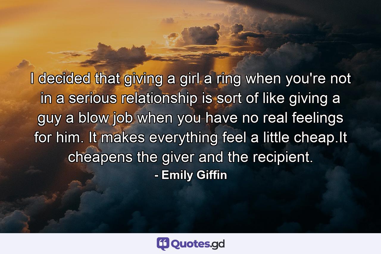 I decided that giving a girl a ring when you're not in a serious relationship is sort of like giving a guy a blow job when you have no real feelings for him. It makes everything feel a little cheap.It cheapens the giver and the recipient. - Quote by Emily Giffin