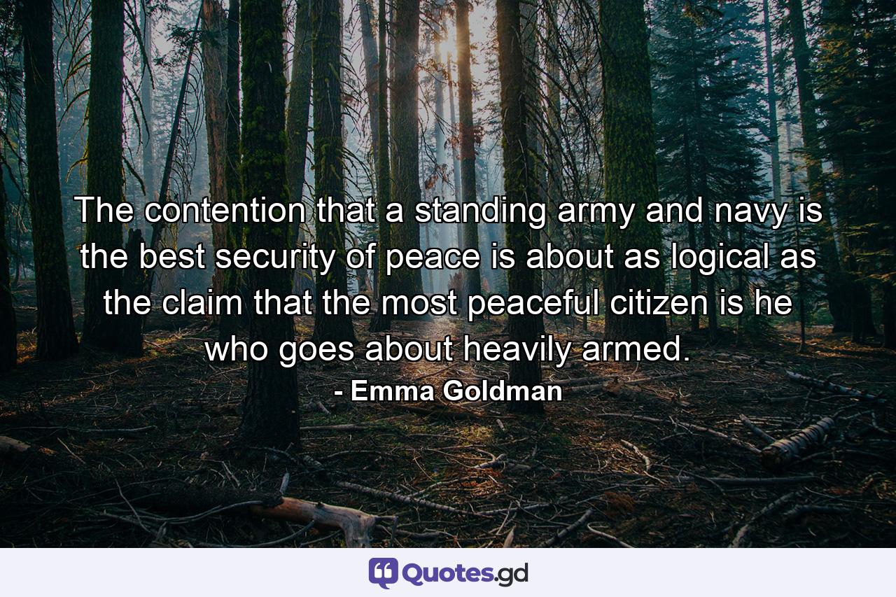 The contention that a standing army and navy is the best security of peace is about as logical as the claim that the most peaceful citizen is he who goes about heavily armed. - Quote by Emma Goldman