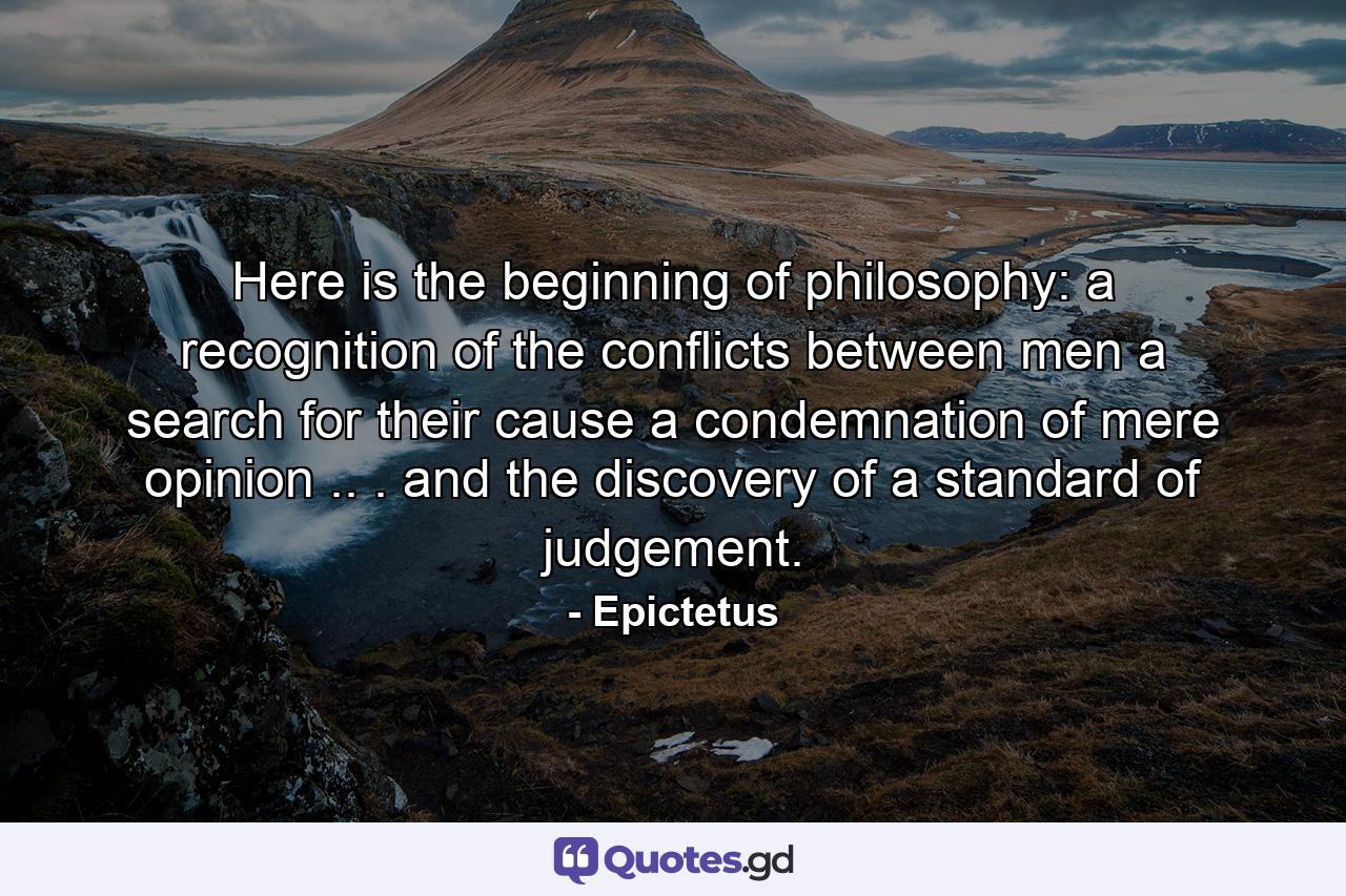 Here is the beginning of philosophy: a recognition of the conflicts between men  a search for their cause  a condemnation of mere opinion .. . and the discovery of a standard of judgement. - Quote by Epictetus