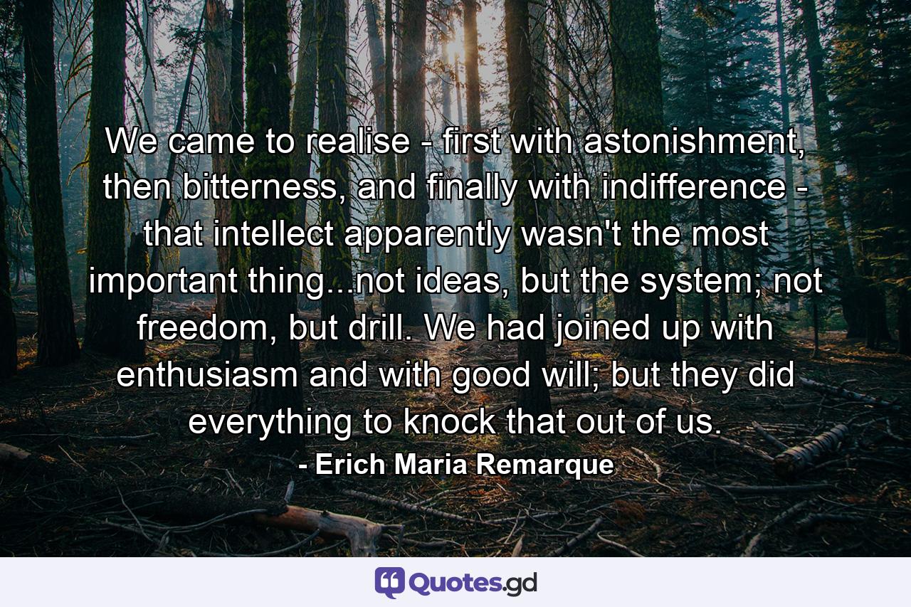 We came to realise - first with astonishment, then bitterness, and finally with indifference - that intellect apparently wasn't the most important thing...not ideas, but the system; not freedom, but drill. We had joined up with enthusiasm and with good will; but they did everything to knock that out of us. - Quote by Erich Maria Remarque