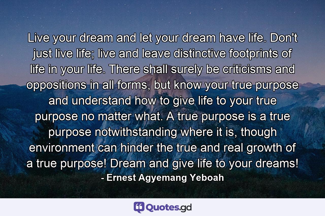 Live your dream and let your dream have life. Don't just live life; live and leave distinctive footprints of life in your life. There shall surely be criticisms and oppositions in all forms, but know your true purpose and understand how to give life to your true purpose no matter what. A true purpose is a true purpose notwithstanding where it is, though environment can hinder the true and real growth of a true purpose! Dream and give life to your dreams! - Quote by Ernest Agyemang Yeboah