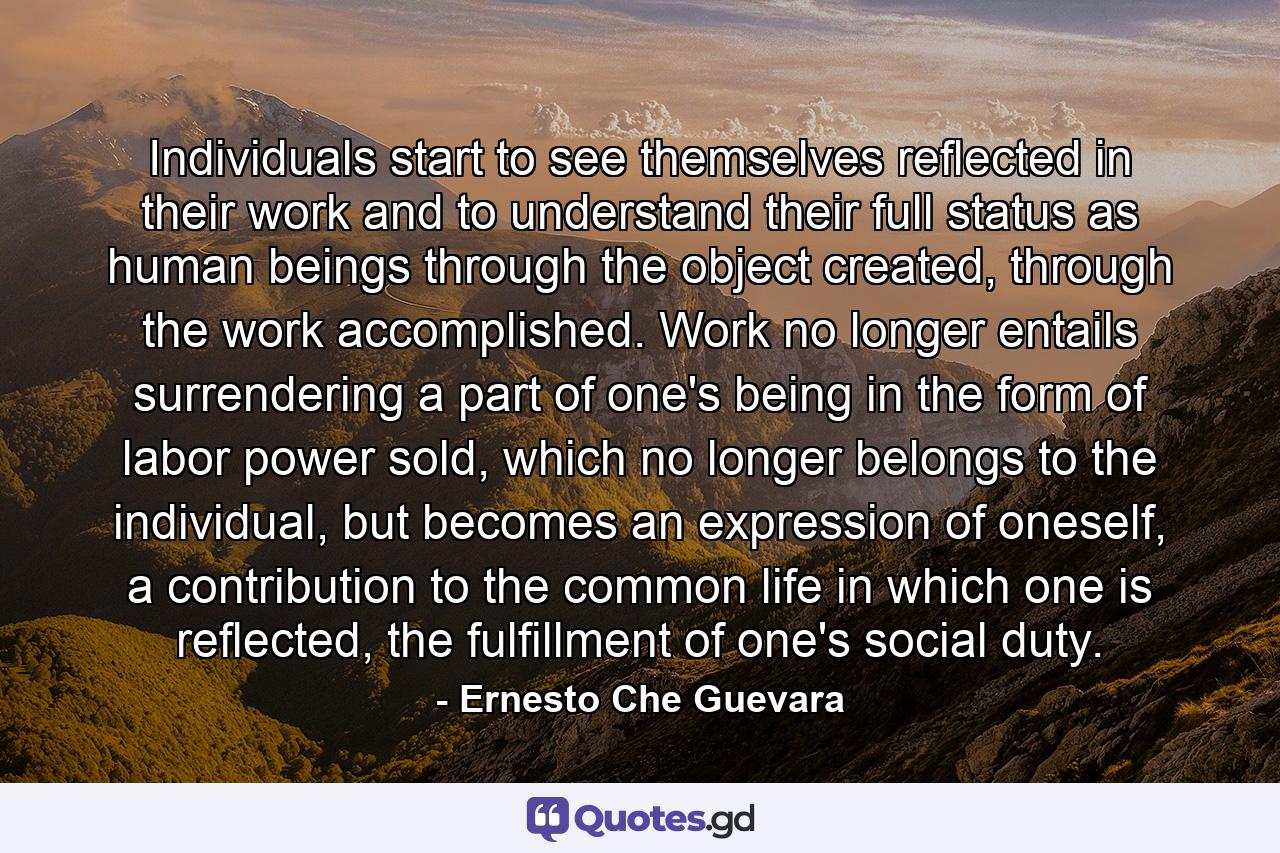 Individuals start to see themselves reflected in their work and to understand their full status as human beings through the object created, through the work accomplished. Work no longer entails surrendering a part of one's being in the form of labor power sold, which no longer belongs to the individual, but becomes an expression of oneself, a contribution to the common life in which one is reflected, the fulfillment of one's social duty. - Quote by Ernesto Che Guevara