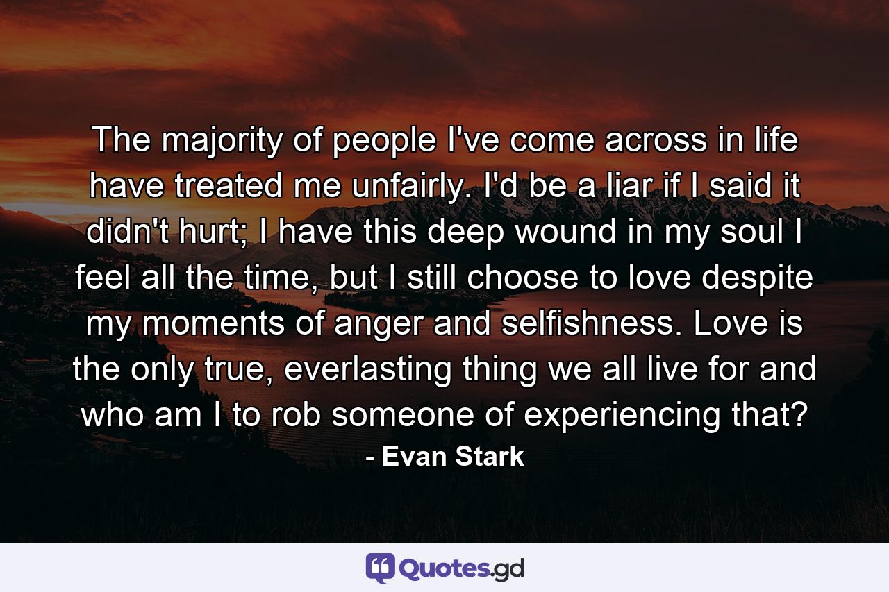 The majority of people I've come across in life have treated me unfairly. I'd be a liar if I said it didn't hurt; I have this deep wound in my soul I feel all the time, but I still choose to love despite my moments of anger and selfishness. Love is the only true, everlasting thing we all live for and who am I to rob someone of experiencing that? - Quote by Evan Stark