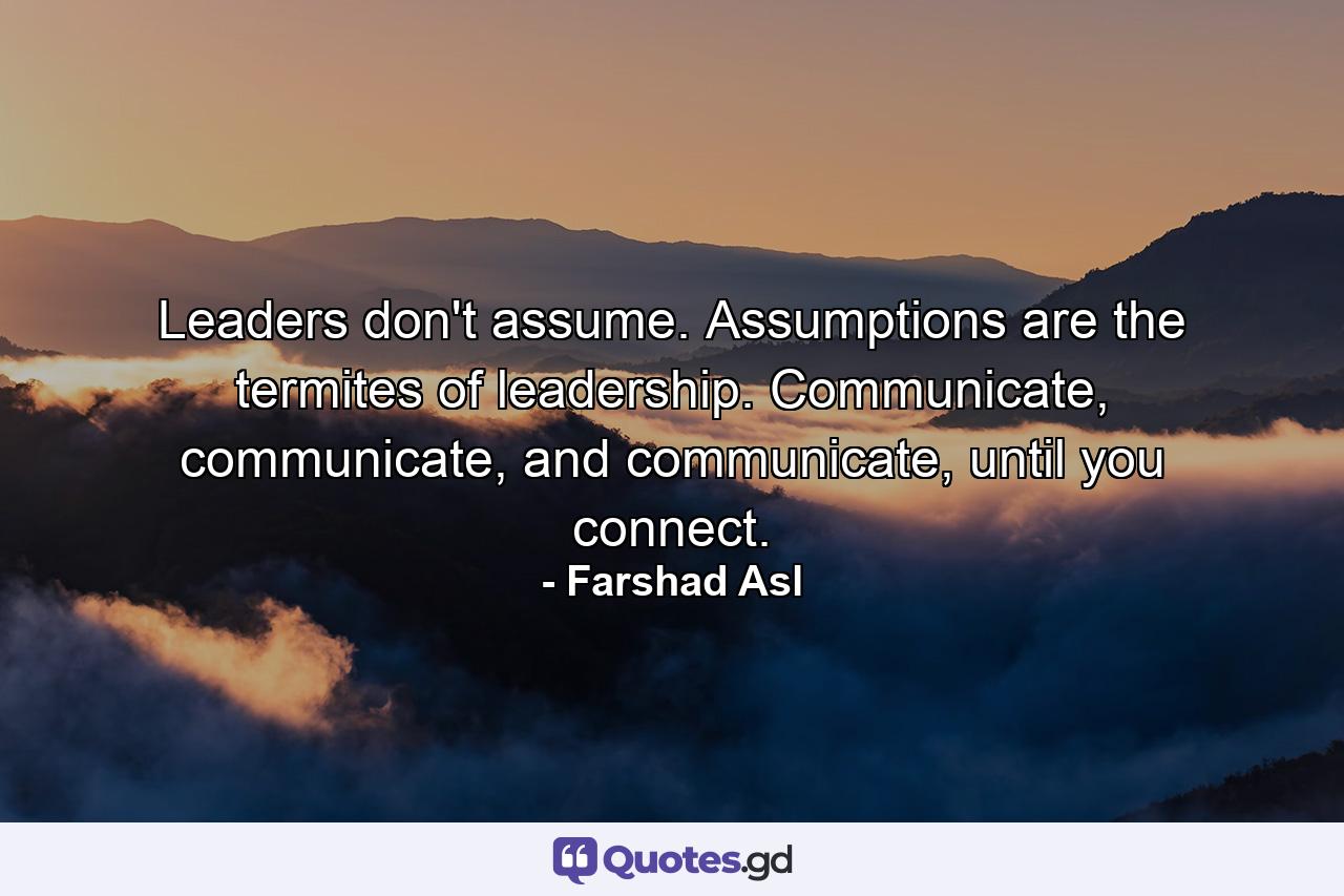 Leaders don't assume. Assumptions are the termites of leadership. Communicate, communicate, and communicate, until you connect. - Quote by Farshad Asl