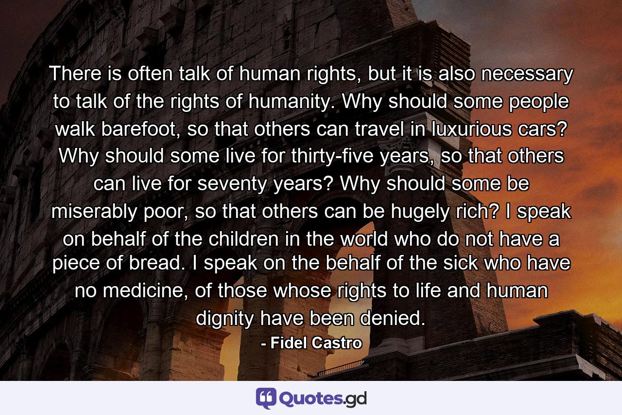 There is often talk of human rights, but it is also necessary to talk of the rights of humanity. Why should some people walk barefoot, so that others can travel in luxurious cars? Why should some live for thirty-five years, so that others can live for seventy years? Why should some be miserably poor, so that others can be hugely rich? I speak on behalf of the children in the world who do not have a piece of bread. I speak on the behalf of the sick who have no medicine, of those whose rights to life and human dignity have been denied. - Quote by Fidel Castro