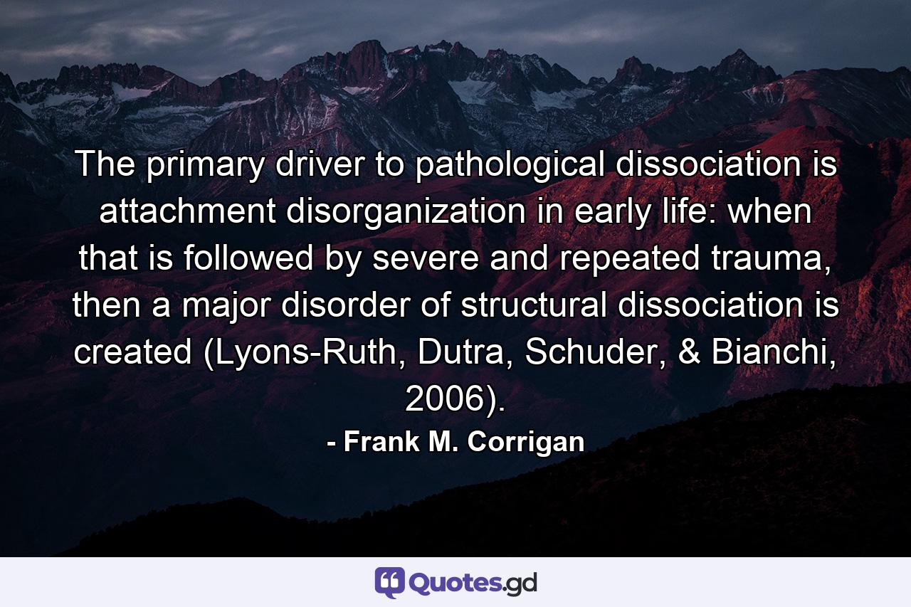 The primary driver to pathological dissociation is attachment disorganization in early life: when that is followed by severe and repeated trauma, then a major disorder of structural dissociation is created (Lyons-Ruth, Dutra, Schuder, & Bianchi, 2006). - Quote by Frank M. Corrigan