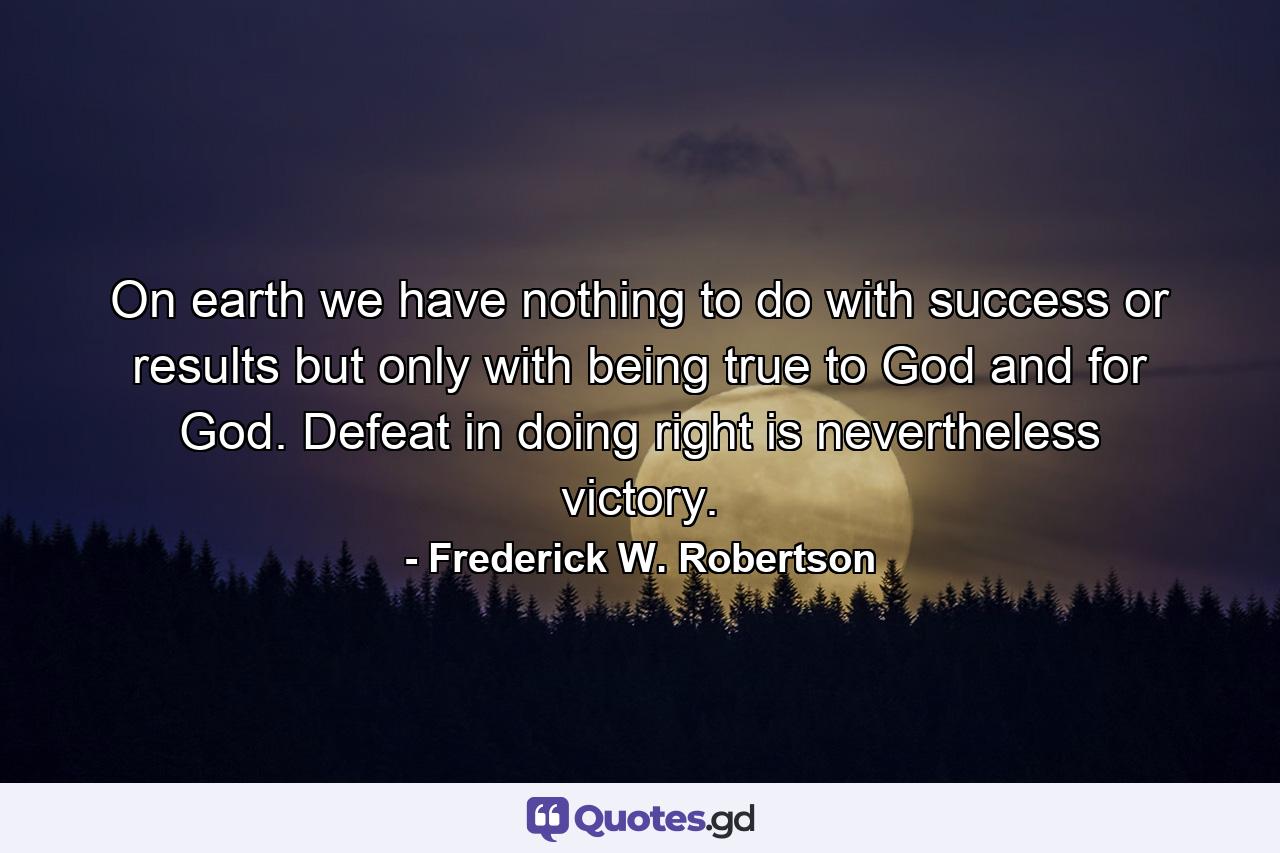 On earth we have nothing to do with success or results  but only with being true to God  and for God. Defeat in doing right is nevertheless victory. - Quote by Frederick W. Robertson