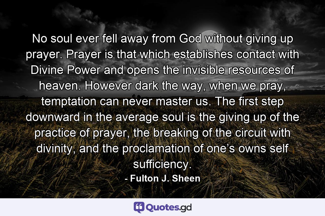 No soul ever fell away from God without giving up prayer. Prayer is that which establishes contact with Divine Power and opens the invisible resources of heaven. However dark the way, when we pray, temptation can never master us. The first step downward in the average soul is the giving up of the practice of prayer, the breaking of the circuit with divinity, and the proclamation of one’s owns self sufficiency. - Quote by Fulton J. Sheen