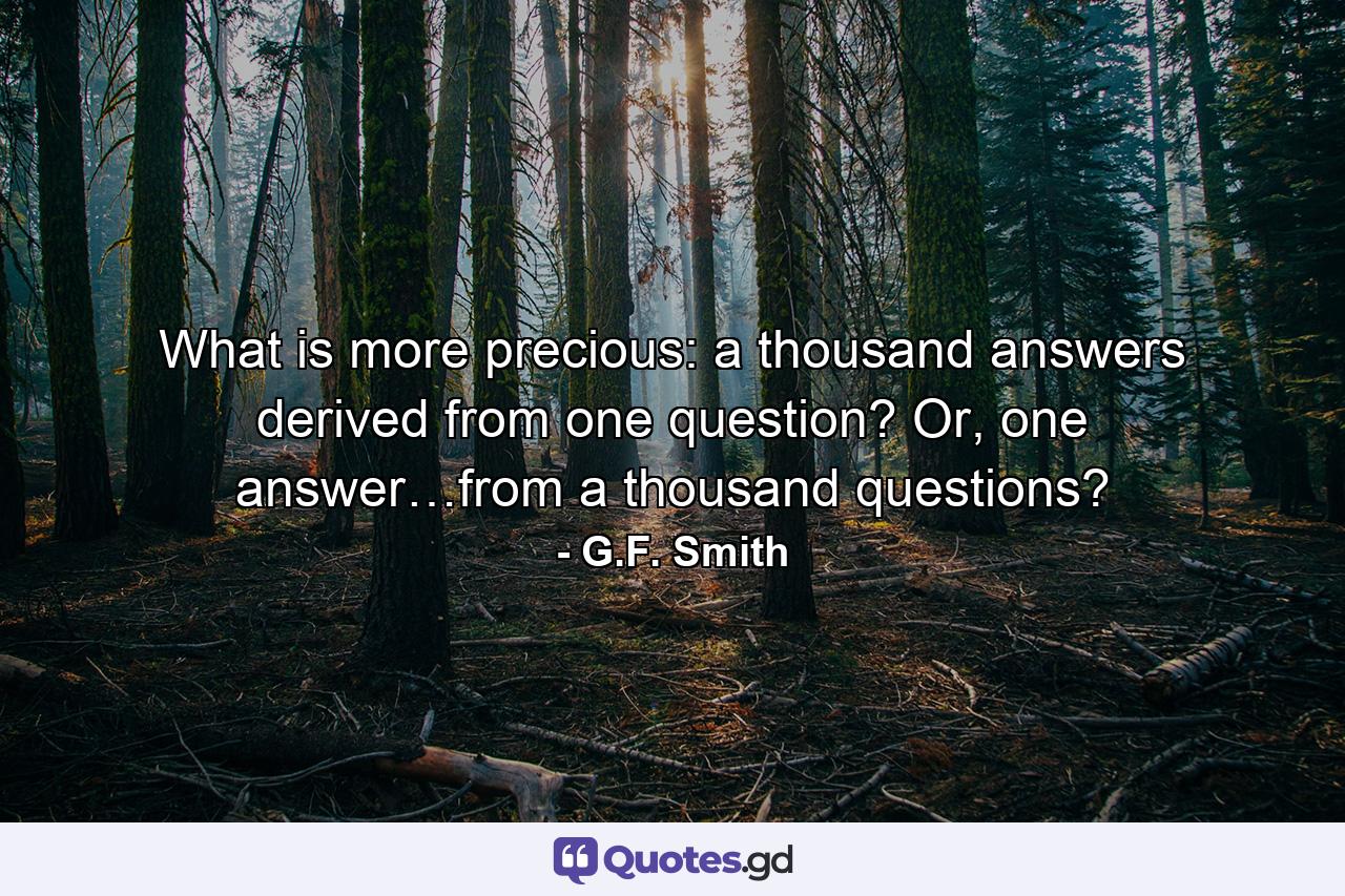 What is more precious: a thousand answers derived from one question? Or, one answer…from a thousand questions? - Quote by G.F. Smith