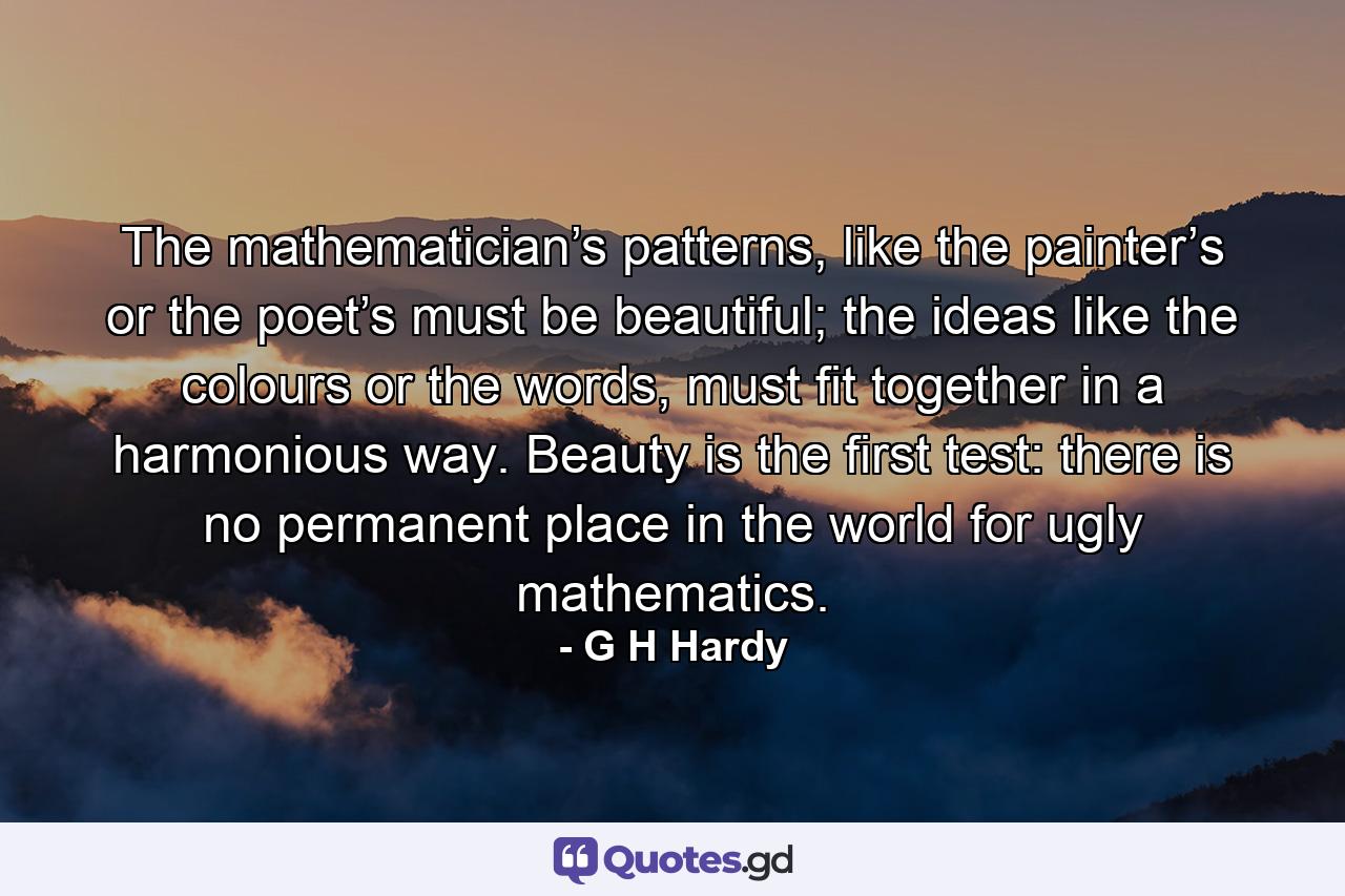 The mathematician’s patterns, like the painter’s or the poet’s must be beautiful; the ideas like the colours or the words, must fit together in a harmonious way. Beauty is the first test: there is no permanent place in the world for ugly mathematics. - Quote by G H Hardy