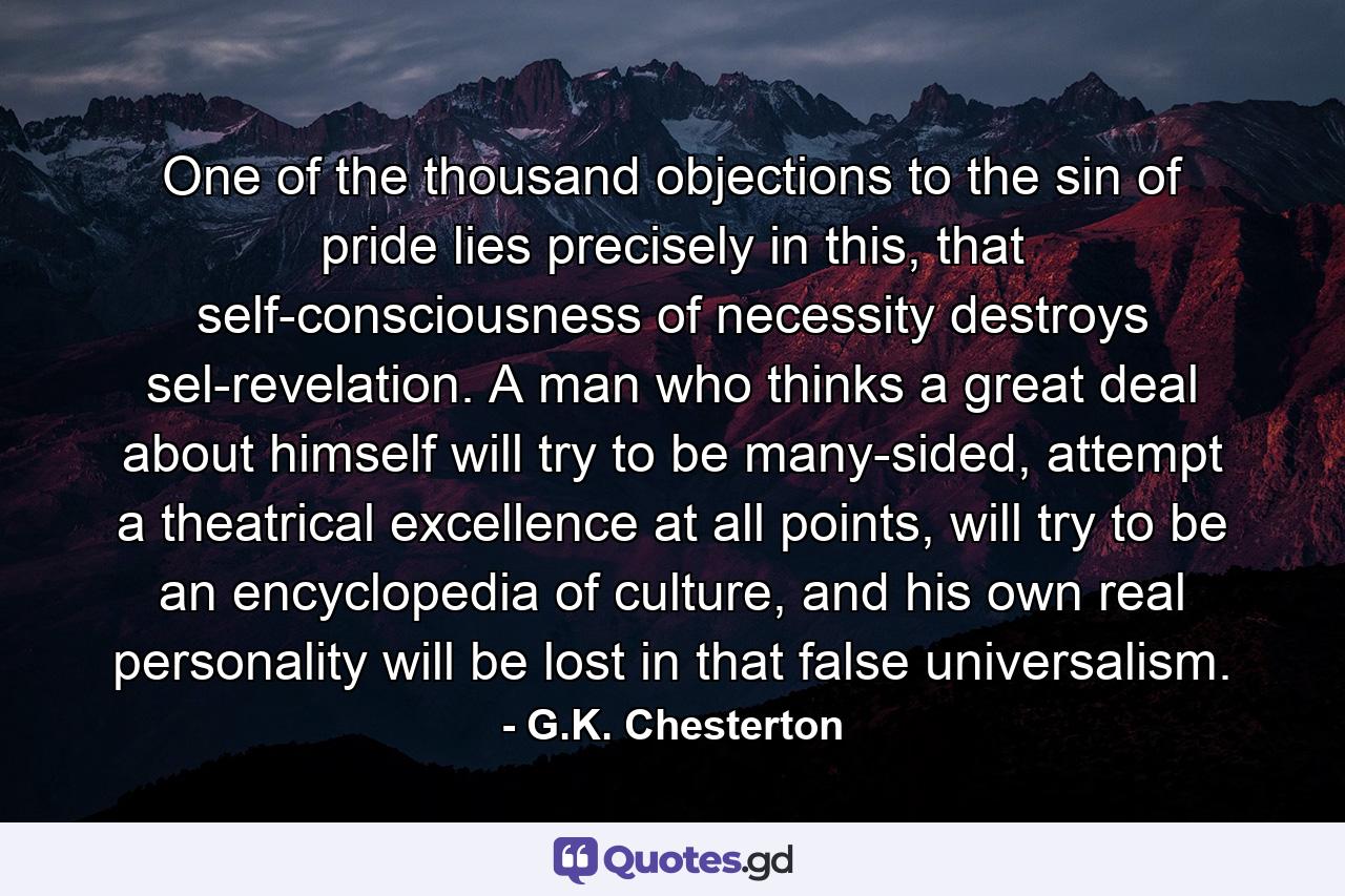 One of the thousand objections to the sin of pride lies precisely in this, that self-consciousness of necessity destroys sel-revelation. A man who thinks a great deal about himself will try to be many-sided, attempt a theatrical excellence at all points, will try to be an encyclopedia of culture, and his own real personality will be lost in that false universalism. - Quote by G.K. Chesterton