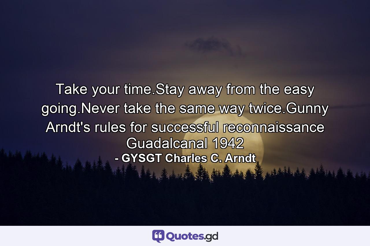 Take your time.Stay away from the easy going.Never take the same way twice.Gunny Arndt's rules for successful reconnaissance Guadalcanal 1942 - Quote by GYSGT Charles C. Arndt