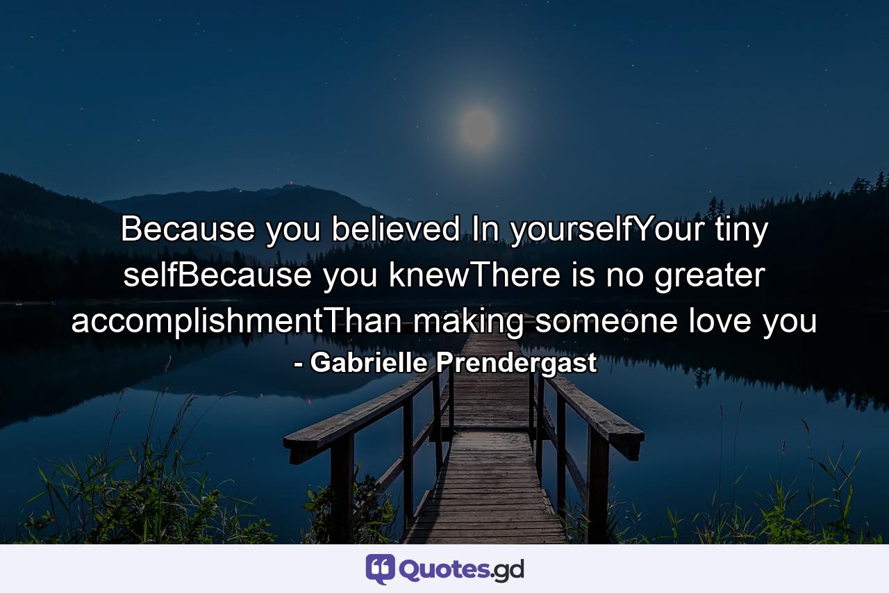 Because you believed In yourselfYour tiny selfBecause you knewThere is no greater accomplishmentThan making someone love you - Quote by Gabrielle Prendergast