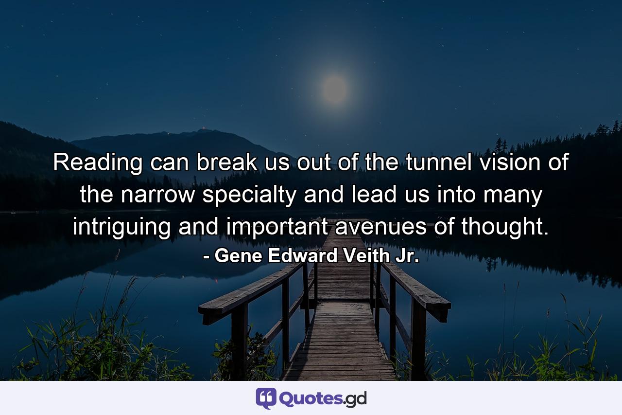 Reading can break us out of the tunnel vision of the narrow specialty and lead us into many intriguing and important avenues of thought. - Quote by Gene Edward Veith Jr.