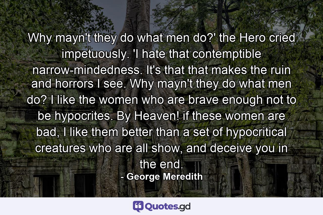 Why mayn't they do what men do?' the Hero cried impetuously. 'I hate that contemptible narrow-mindedness. It's that that makes the ruin and horrors I see. Why mayn't they do what men do? I like the women who are brave enough not to be hypocrites. By Heaven! if these women are bad, I like them better than a set of hypocritical creatures who are all show, and deceive you in the end. - Quote by George Meredith