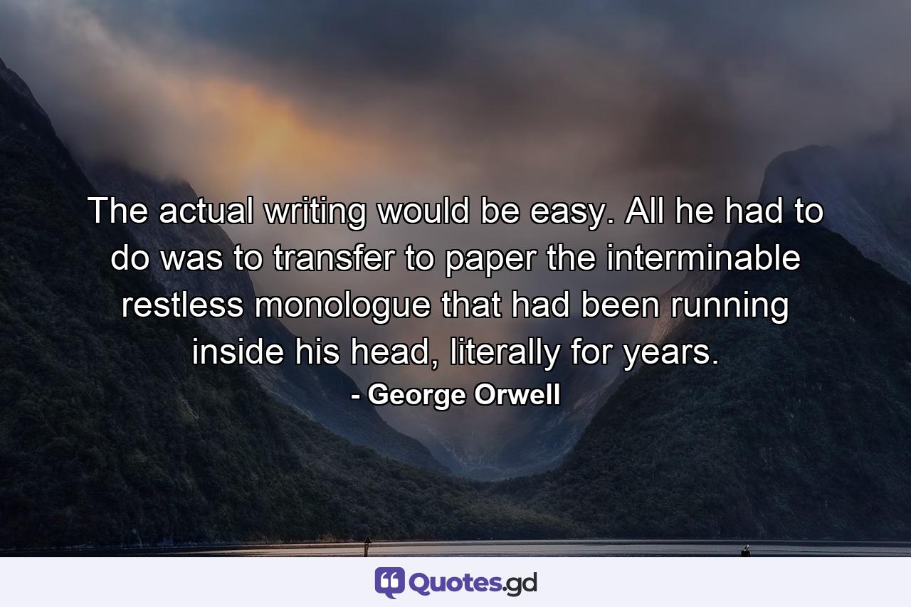 The actual writing would be easy. All he had to do was to transfer to paper the interminable restless monologue that had been running inside his head, literally for years. - Quote by George Orwell