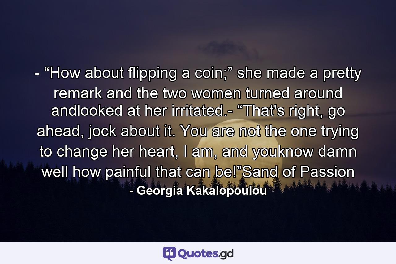 - “How about flipping a coin;” she made a pretty remark and the two women turned around andlooked at her irritated.- “That's right, go ahead, jock about it. You are not the one trying to change her heart, I am, and youknow damn well how painful that can be!”Sand of Passion - Quote by Georgia Kakalopoulou