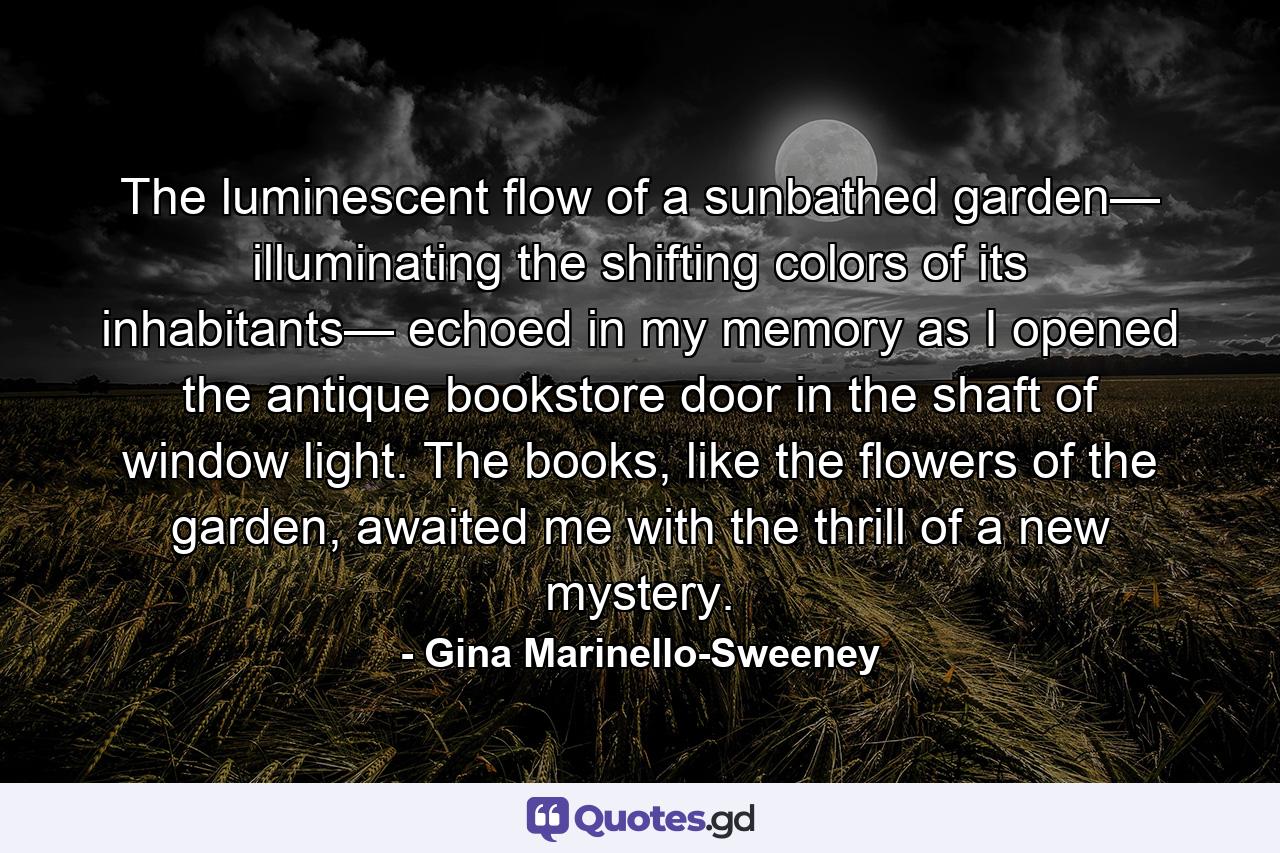 The luminescent flow of a sunbathed garden— illuminating the shifting colors of its inhabitants— echoed in my memory as I opened the antique bookstore door in the shaft of window light. The books, like the flowers of the garden, awaited me with the thrill of a new mystery. - Quote by Gina Marinello-Sweeney