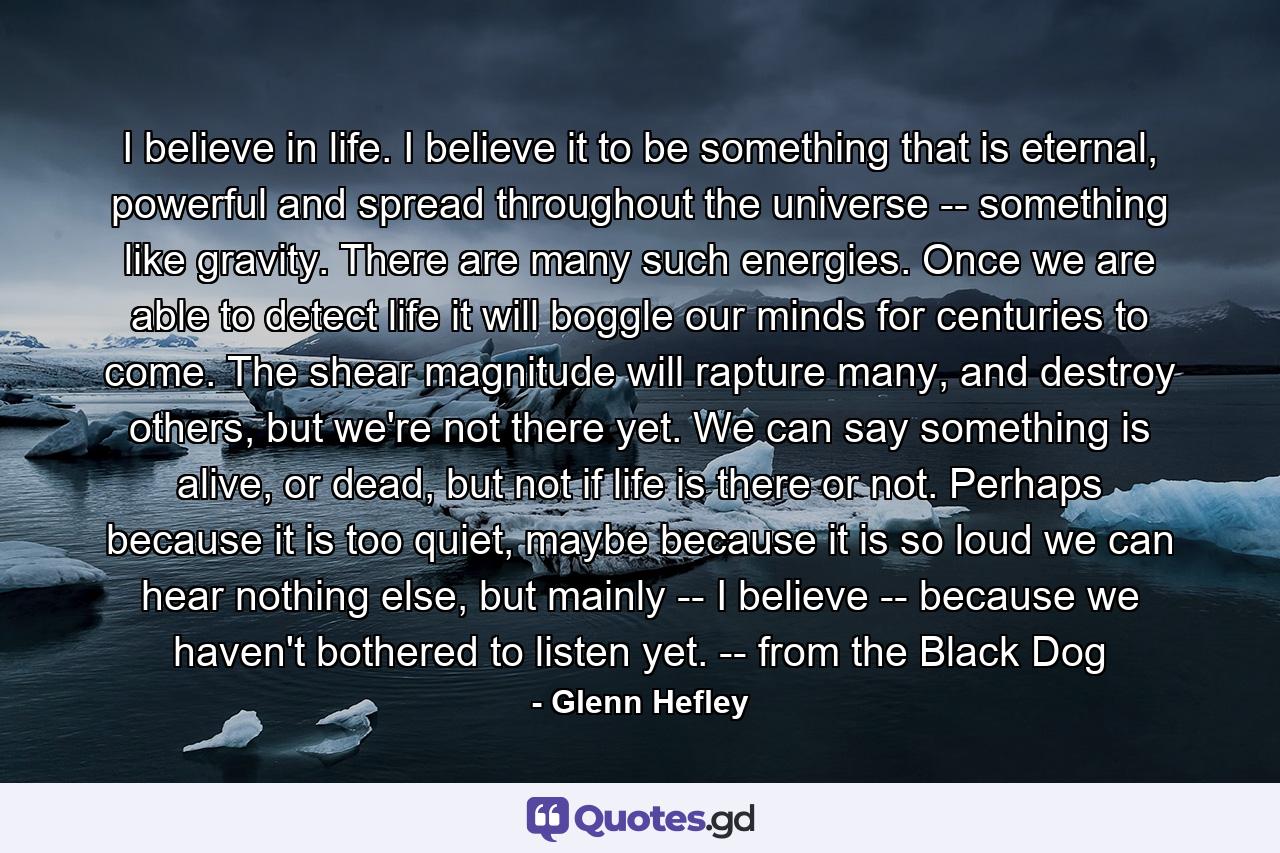 I believe in life. I believe it to be something that is eternal, powerful and spread throughout the universe -- something like gravity. There are many such energies. Once we are able to detect life it will boggle our minds for centuries to come. The shear magnitude will rapture many, and destroy others, but we're not there yet. We can say something is alive, or dead, but not if life is there or not. Perhaps because it is too quiet, maybe because it is so loud we can hear nothing else, but mainly -- I believe -- because we haven't bothered to listen yet. -- from the Black Dog - Quote by Glenn Hefley