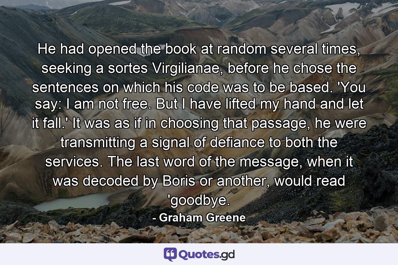 He had opened the book at random several times, seeking a sortes Virgilianae, before he chose the sentences on which his code was to be based. 'You say: I am not free. But I have lifted my hand and let it fall.' It was as if in choosing that passage, he were transmitting a signal of defiance to both the services. The last word of the message, when it was decoded by Boris or another, would read 'goodbye. - Quote by Graham Greene