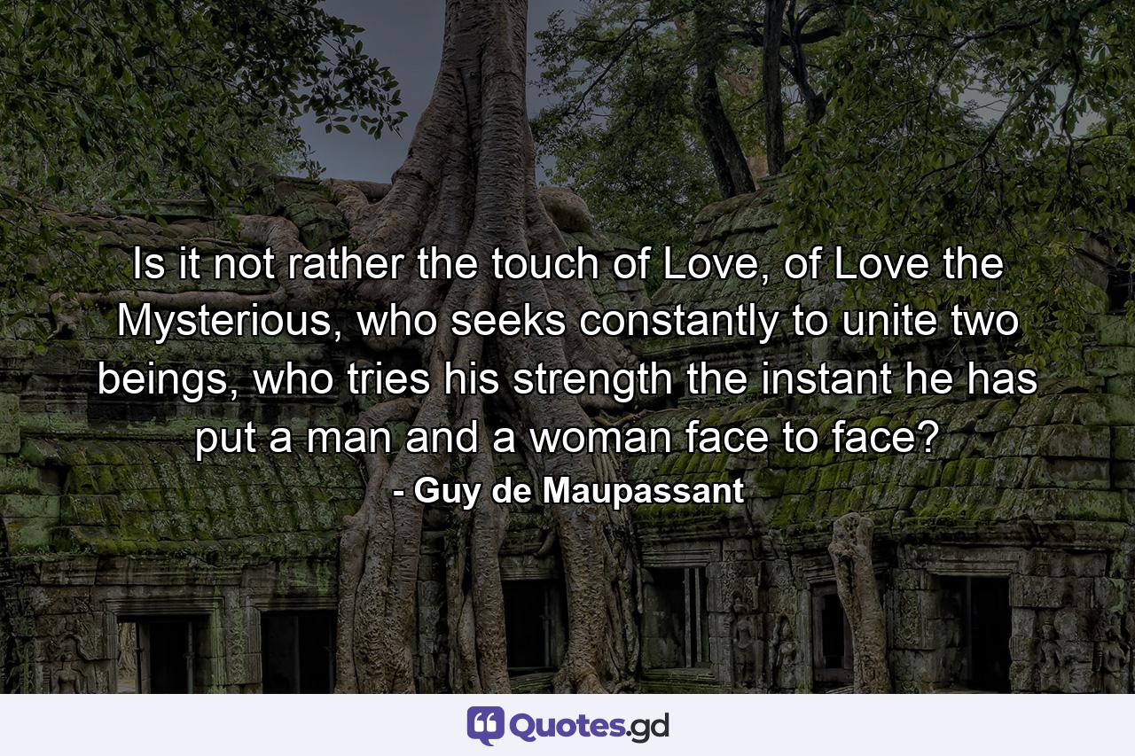 Is it not rather the touch of Love, of Love the Mysterious, who seeks constantly to unite two beings, who tries his strength the instant he has put a man and a woman face to face? - Quote by Guy de Maupassant